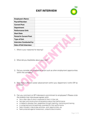 EXIT INTERVIEW
Page 1 of 4
Employee's Name:
Payroll Number:
Current Post:
Department:
Performance Unit:
Start Date:
Period In Current Post:
Type of Exit:
Interview Conducted by:
Date of Exit Interview:
1. What is your reason(s) for leaving?
2. What did you like/dislike about your role?
3. Did you consider any alternative action such as other employment opportunities
within the company?
4. Was there sufficient career advancement within your department / within BP as
a whole?
5. Can you comment on BP Indonesia’s commitment to employees? (Please circle
the bullet(s) that interviewee agrees with)
 has a clear idea of what is expected of them in their job
 has open and constructive conversations about their performance
 is helped to develop their capabilities through coaching, mentoring and training
 is recognised and competitively rewarded for their performance
 feels included in day-to-day activities, work opportunities, etc
 feels protected against harassment, unlawful discrimination
 