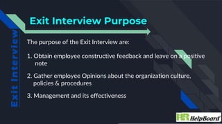 The purpose of the Exit Interview are:
1. Obtain employee constructive feedback and leave on a positive
note
2. Gather emp...