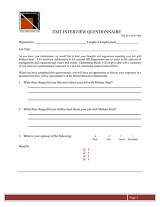 EXIT INTERVIEW QUESTIONNAIRE
                                                                                       MS-EI-015/03-008

Department _________________________________ Length of Employment______________

Job Title: ____________________________________________________________________

As you leave your employment, we would like to hear your thoughts and suggestions regarding your job with
Mabani Steel. Exit interview information is for internal HR Department use to assist in the analysis of
management and organizational issues and trends. Department Heads will be provided with a summary
of exit interview questionnaire responses as a tool for continuing improvement efforts.

When you have completed this questionnaire, you will have an opportunity to discuss your responses in a
personal interview with a representative of the Human Resource Department.

1. What three things did you like most about your job with Mabani Steel?




2. What three things did you dislike most about your job with Mabani Steel?




3. What is your opinion of the following:                        4          3         2         1
                                                               Poor        Fair      Good    Excellent

Benefits
                                                         4
                                                         3
                                                         2
                                                         1




                                                                                              Page 2
 