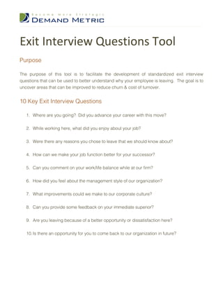 Exit Interview Questions Tool
Purpose

The purpose of this tool is to facilitate the development of standardized exit interview
questions that can be used to better understand why your employee is leaving. The goal is to
uncover areas that can be improved to reduce churn & cost of turnover.


10 Key Exit Interview Questions

   1. Where are you going? Did you advance your career with this move?


   2. While working here, what did you enjoy about your job?


   3. Were there any reasons you chose to leave that we should know about?


   4. How can we make your job function better for your successor?


   5. Can you comment on your work/life balance while at our firm?


   6. How did you feel about the management style of our organization?


   7. What improvements could we make to our corporate culture?


   8. Can you provide some feedback on your immediate superior?


   9. Are you leaving because of a better opportunity or dissatisfaction here?


   10. Is there an opportunity for you to come back to our organization in future?
 