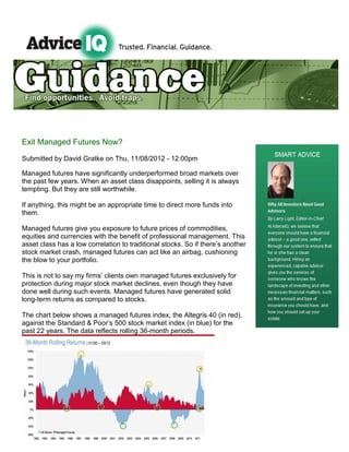 Exit Managed Futures Now?

Submitted by David Gratke on Thu, 11/08/2012 - 12:00pm

Managed futures have significantly underperformed broad markets over
the past few years. When an asset class disappoints, selling it is always
tempting. But they are still worthwhile.

If anything, this might be an appropriate time to direct more funds into
them.

Managed futures give you exposure to future prices of commodities,
equities and currencies with the benefit of professional management. This
asset class has a low correlation to traditional stocks. So if there’s another
stock market crash, managed futures can act like an airbag, cushioning
the blow to your portfolio.

This is not to say my firms’ clients own managed futures exclusively for
protection during major stock market declines, even though they have
done well during such events. Managed futures have generated solid
long-term returns as compared to stocks.

The chart below shows a managed futures index, the Altegris 40 (in red),
against the Standard & Poor’s 500 stock market index (in blue) for the
past 22 years. The data reflects rolling 36-month periods.
 