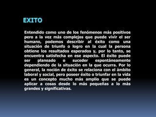 Entendido como uno de los fenómenos más positivos
pero a la vez más complejos que puede vivir el ser
humano, podemos describir al éxito como una
situación de triunfo o logro en la cual la persona
obtiene los resultados esperados y, por lo tanto, se
encuentra satisfecha en ese aspecto. El éxito puede
ser planeado o suceder espontáneamente
dependiendo de la situación en la que ocurra. Por lo
general, la noción de éxito se relaciona con el ámbito
laboral y social, pero poseer éxito o triunfar en la vida
es un concepto mucho más amplio que se puede
aplicar a cosas desde lo más pequeñas a lo más
grandes y significativas.
 