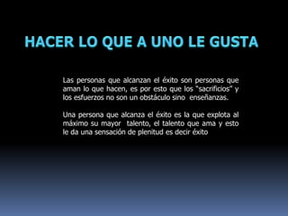 Las personas que alcanzan el éxito son personas que
aman lo que hacen, es por esto que los “sacrificios” y
los esfuerzos no son un obstáculo sino enseñanzas.
Una persona que alcanza el éxito es la que explota al
máximo su mayor talento, el talento que ama y esto
le da una sensación de plenitud es decir éxito
 