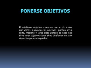 El establecer objetivos claros es marcar el camino
que vamos a recorrer, los objetivos pueden ser a
corto, mediano y largo plazo aunque de nada nos
sirve tener objetivos claros si no diseñamos un plan
de acción para conseguirlos.
 