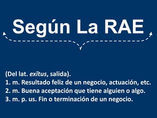 Según La RAE(Del lat. exĭtus, salida).1. m. Resultado feliz de un negocio, actuación, etc.2. m. Buena aceptación que tiene alguien o algo.3. m. p. us. Fin o terminación de un negocio.