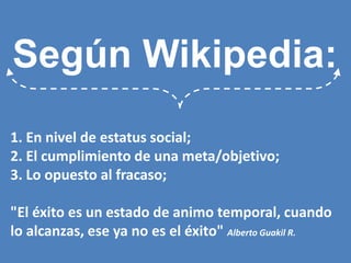 Según Wikipedia: 1. En nivel de estatus social; 2. El cumplimiento de una meta/objetivo; 3. Lo opuesto al fracaso; "El éxito es un estado de animo temporal, cuando lo alcanzas, ese ya no es el éxito" Alberto Guakil R.