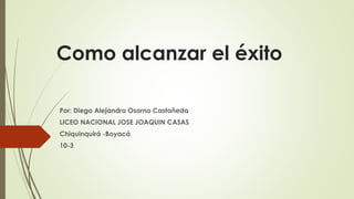 Como alcanzar el éxito
Por: Diego Alejandro Osorno Castañeda
LICEO NACIONAL JOSE JOAQUIN CASAS
Chiquinquirá -Boyacá
10-3
 