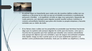  En primer lugar es importante que cada uno de nosotros defina cuáles son sus
objetivos a alcanzar en la vida ya sea en el ámbito económico o profesional,
personal o familiar, y el espiritual, el éxito es algo muy personal y depende de
cada persona, por ejemplo para alguien puede resultar exitoso culminar su
carrera universitaria mientras que para otro fundar su propia empresa y hacerla
rentable sea su visión de éxito.
 Si no tienes claro cuáles son tus propósitos es probable que termines haciendo
algo que no quieres solo porque alguien te conto que era bueno, creo que a
muchos les ha pasado que han optado por estudiar una carrera universitaria
solo porque les dijeron que era rentable y que de seguro encontrarían empleo
más rápido, luego se dan cuenta que no es lo que realmente querían y se
sienten como profesionales frustrados, todo por no definir sus objetivos y metas.
 