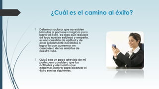 ¿Cuál es el camino al éxito?
 Debemos aclarar que no existen
fórmulas ni pociones mágicas para
lograr el éxito, es algo que requiere
de todo nuestro esfuerzo y empeño,
es una cuestión de aptitud y de
estar plenamente decididos a
lograr lo que queremos en
cualquiera de los ámbitos de
nuestra vida.
 Quizá sea un poco atrevido de mí
parte pero considero que las
actitudes y elementos que
debemos cultivar para alcanzar el
éxito son las siguientes:
 