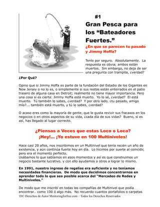 #1
                                           Gran Pesca para
                                           los “Bateadores
                                           Fuertes.”
                                           ¿En que se parecen tu pasado
                                           y Jimmy Hoffa?

                                           Tenlo por seguro. Absolutamente. La
                                           respuesta es obvia; ambos están
                                           muertos. Sin embargo, no deja de ser
                                           una pregunta con trampita, ¿verdad?
¿Por Qué?

Opino que si Jimmy Hoffa es parte de la fundación del Estadio de los Gigantes en
New Jersey o no lo es, o simplemente si sus restos están enterrados en el patio
trasero de alguna casa en Detroit; realmente no tiene mayor importancia. Pero
una cosa sí es cierta: Jimmy Hoffa está muerto. Yo lo sé, ¿verdad? El está
muerto. Tú también lo sabes, ¿verdad? Y por otro lado, ¿tu pasado, amigo
mío?... también está muerto, y tú lo sabes, ¿verdad?

O acaso eres como la mayoría de gente, que le gusta revivir sus fracasos en los
negocios o en otros aspectos de su vida, ¿cada día de sus vidas? Bueno, si es
así, has llegado al lugar correcto.


          ¿Piensas a Veces que estas Loco o Loca?
           ¡Hey!… ¡Yo estuve en 100 Multiniveles!

Hace casi 20 años, nos inscribimos en un Multinivel que tenía recién un año de
existencia, y aún continúa fuerte hoy en día. Lo hicimos por suerte al coincidir,
pero era el momento perfecto.
Usábamos lo que sabíamos en esos momentos y así es que construimos un
negocio bastante lucrativo, y con ello ayudamos a otros a lograr lo mismo.

En 1991, nuestro ingreso de regalías era suficiente y no teníamos
necesidades financieras. De modo que decidimos concentrarnos en
aprender todo lo que sea posible acerca del “Mercadeo de Redes y
Multiniveles.”

De modo que me inscribí en todas las compañías de Multinivel que podía
encontrar… como 100 ó algo más. No recuerdo cuantos portafolios o carpetas
10© Derechos de Autor Mentoringforfree.com – Todos los Derechos Reservados
 