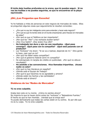 El éxito deja huellas profundas en la arena, que tú puedes seguir. Si no
ves las huellas o no puedes seguirlas, es que te encuentras en la playa
equivocada.


¡Oh!, ¡Las Preguntas que Escucho!

Yo he hablado a miles de personas en este negocio de mercadeo de redes. Ellos
se preguntan algunas cosas que seguramente te resultan conocidas:

   •   ¿Por qué no soy tan inteligente como para entender y hacer este negocio?
   •   ¿Por qué es que he tenido éxito en el mundo empresarial, pero fracaso en mercadeo
       de redes?
   •   ¿Por qué es que el Teléfono es tan importante?
   •   ¿Por qué los “¡No!” y los rechazos duelen tanto?
   •   ¿Soy muy bajito? ¿Soy acaso muy alto?
   •   He trabajado tan duro y aún no veo resultados. ¿Qué pasa
       conmigo? ¿Qué pasa con la compañía? ¿Qué está pasando con el
       producto?
   •   Los “Exitosos” me dicen: “Si se va a realizar, depende de mi.” Otra gente
       lo hace, ¿por qué yo no?
   •   ¿Por qué me fallan estas compañías?
   •   ¿Por qué el gobierno federal cerró mi compañía?
   •   He sobregirado mi tarjeta de crédito en publicidad. ¿Por qué no obtuve
       resultados?
   •   He asistido a las convenciones. Hice llamadas tripartitas. ¿Acaso
       nadie ve esto?
   •   ¿Por qué no hay literatura en español?
   •   ¿Dónde está el Equipo de Trabajo?
   •   ¿Por qué lo que hacemos no es agradable y ameno?
   •   ¿Dónde están los hechos y las cantidades?
   •   ¿Dónde está el dinero?

Diabluras de las “Redes de Mercadeo”

Tú no eres culpable.

Graba bien esto en tu mente. ¿Cómo te sientes ahora?
No importa lo que te hayan dicho antes los “exitosos” o “Bateadores Fuertes.”
El hecho es que te han mentido. ¿Verdad que te enoja eso?
Yo puedo demostrarte que todas las cartas están en tu contra. Es por ello que
no es tu culpa. Tú no eres culpable.




12© Derechos de Autor Mentoringforfree.com – Todos los Derechos Reservados
 