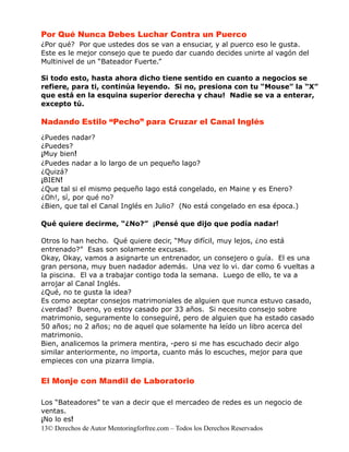 Por Qué Nunca Debes Luchar Contra un Puerco
¿Por qué? Por que ustedes dos se van a ensuciar, y al puerco eso le gusta.
Este es le mejor consejo que te puedo dar cuando decides unirte al vagón del
Multinivel de un “Bateador Fuerte.”

Si todo esto, hasta ahora dicho tiene sentido en cuanto a negocios se
refiere, para ti, continúa leyendo. Si no, presiona con tu “Mouse” la “X”
que está en la esquina superior derecha y chau! Nadie se va a enterar,
excepto tú.

Nadando Estilo “Pecho” para Cruzar el Canal Inglés
¿Puedes nadar?
¿Puedes?
¡Muy bien!
¿Puedes nadar a lo largo de un pequeño lago?
¿Quizá?
¡BIEN!
¿Que tal si el mismo pequeño lago está congelado, en Maine y es Enero?
¿Oh!, sí, por qué no?
¿Bien, que tal el Canal Inglés en Julio? (No está congelado en esa época.)

Qué quiere decirme, “¿No?” ¡Pensé que dijo que podía nadar!

Otros lo han hecho. Qué quiere decir, “Muy difícil, muy lejos, ¿no está
entrenado?” Esas son solamente excusas.
Okay, Okay, vamos a asignarte un entrenador, un consejero o guía. El es una
gran persona, muy buen nadador además. Una vez lo vi. dar como 6 vueltas a
la piscina. El va a trabajar contigo toda la semana. Luego de ello, te va a
arrojar al Canal Inglés.
¿Qué, no te gusta la idea?
Es como aceptar consejos matrimoniales de alguien que nunca estuvo casado,
¿verdad? Bueno, yo estoy casado por 33 años. Si necesito consejo sobre
matrimonio, seguramente lo conseguiré, pero de alguien que ha estado casado
50 años; no 2 años; no de aquel que solamente ha leído un libro acerca del
matrimonio.
Bien, analicemos la primera mentira, -pero si me has escuchado decir algo
similar anteriormente, no importa, cuanto más lo escuches, mejor para que
empieces con una pizarra limpia.


El Monje con Mandil de Laboratorio

Los “Bateadores” te van a decir que el mercadeo de redes es un negocio de
ventas.
¡No lo es!
13© Derechos de Autor Mentoringforfree.com – Todos los Derechos Reservados
 