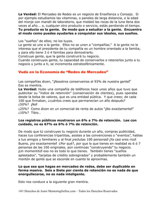 La Verdad: El Mercadeo de Redes es un negocio de Enseñanza y Consejo. Si
por ejemplo estudiamos las vitaminas, o paneles de larga distancia, o la edad
del monje con mandil de laboratorio, que moldeó las rocas de la luna llena dos
veces al año... o, cualquier otro producto o servicio, estás perdiendo el tiempo.
Tu producto es la gente. De modo que a estudiar a la gente. Encuentra
el modo como puedes ayudarles a conquistar sus ideales, sus sueños.

Los “sueños” de ellos; no los tuyos.
La gente se une a la gente. Ellos no se unen a “compañías.” A la gente no le
interesa que el presidente de tu compañía es un hombre orientado a la familia;
y para ello tiene 3 ó 4 familias para demostrarlo.
Construye gente, que la gente construirá tu negocio.
Cuando construyes gente, tu capacidad de conservarlos o retenerlos junto a tu
negocio y junto a ti, se incrementa estratosféricamente.

Vudú en la Economía de “Redes de Mercadeo”

Las compañías dicen, “¡Nosotros conservamos el 93% de nuestra gente!”
Eso es mentira.
La Verdad: Hubo una compañía de teléfonos hace unos años que tuvo que
publicitar su “índice de retención” (conservación de clientes), pues operaba
desde la bolsa de valores, que es una entidad pública. Y que crees; de cada
100 que firmaban, ¿cuántos crees que permanecían un año después?
¿50%? ¡No!
¿25%? Como dicen en un comercial de renta de autos “¡No exactamente!”
¿10%? Tibio…

Los registros públicos mostraron un 6% a 7% de retención. Lee con
cuidado, no es 67% es 6% ó 7% de retención.

De modo que tú construyes tu negocio durante un año, compras publicidad,
haces tus conferencias tripartitas, asistes a las convenciones o “eventos”, hablas
a tus amigos y familiares y al final ¡reclutas 100 personas! ¡Ya casi eres rico!
Bueno, ¡no exactamente! ¿Por qué?, por que lo que tienes en realidad es 6 ó 7
personas de las 100 originales, aún continúas “construyendo” tu negocio.
¡Un momentito! eso no es todo lo que tienes. También tienes “sueños
aplastados”, “tarjetas de crédito sobregiradas” y probablemente también un
montón de gente que se esconde en cuanto te aproximas.

Lo que sea que hagas en mercadeo de redes, debe ser duplicable en
forma masiva. Seis a Siete por ciento de retención no es nada de que
enorgullecerse, no es nada inteligente.

Esto nos conduce a la siguiente gran mentira.


14© Derechos de Autor Mentoringforfree.com – Todos los Derechos Reservados
 