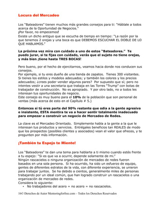 Locura del Mercadeo

Los “Bateadores” tienen muchos más grandes consejos para ti: “Háblale a todos
acerca de la Oportunidad de Negocios."
¡Por favor, no empecemos!
Existe un dicho antiguo que se escucha de tiempo en tiempo: “La razón por la
que tenemos 2 orejas y una boca es que DEBEMOS ESCUCHAR EL DOBLE DE LO
QUE HABLAMOS.”

La próxima vez mira con cuidado a uno de estos “Bateadores.” Te
puedo jurar, si te fijas con cuidado, verás que el sujeto no tiene orejas,
y más bien ¡tiene hasta TRES BOCAS!

Pero bueno, por el hecho de ejercitarnos, veamos hacia donde nos conducen sus
consejos.
Por ejemplo, si tu eres dueño de una tienda de zapatos. Tienes 300 visitantes.
Si tienes los estilos y modelos adecuados; y también los colores y los precios
adecuados; ¿crees poder vender algunos pares? Por supuesto que sí; pero no
intentes vestir a una secretaria que trabaja en las Torres “Trump” con botas de
trabajador de construcción. No es apropiado. Y por otro lado, no a todos les
interesan tus oportunidades de negocio.
Este consejo es muy bueno para el 10% de la población que son personal de
ventas (más acerca de esto en el Capítulo # 5.)

Entonces si tú eres parte del 90% restante que odia a la gente agresiva
e insistente, ESTA mentira te va a hacer sentir totalmente inadecuado
para empezar a construir un negocio de Mercadeo de Redes.

La clave es el Mercadeo Orientado. Simplemente habla a la gente a la que le
interesan tus productos y servicios. Entrégales beneficios tan REALES de modo
que los prospectos (posibles clientes y asociados) vean el valor que ofreces, y te
pregunten por más información.

¡También tu Espejo te Miente!

Los “Bateadores” te dan una tema para hablarte a ti mismo cuando estés frente
a tu espejo: “Si es que va a ocurrir, depende solamente de mi.”
Ningún rascacielos o ninguna organización de mercadeo de redes fueron
basados en una sola persona. Si ha ocurrido, ha sido un esfuerzo de equipo,
gentes de diferentes estratos de la vida, con diferente experiencia, se unieron
para trabajar juntos. Se ha debido a cientos, generalmente miles de personas
trabajando por un ideal común, que han logrado construir un rascacielos o una
organización de mercadeo de redes.
Considera lo siguiente:
   • No trabajadores del acero = no acero = no rascacielos.

16© Derechos de Autor Mentoringforfree.com – Todos los Derechos Reservados
 