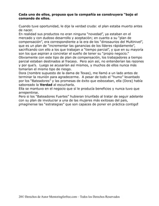 Cada uno de ellos, propuso que la compañía se construyera “bajo el
comando de ellos.

Cuando tuve oportunidad, le dije la verdad cruda: el plan estaba muerto antes
de nacer.
En realidad sus productos no eran ninguna “novedad”, ya estaban en el
mercado y con dudoso desarrollo y aceptación; en cuanto a su “plan de
compensación”, era correspondiente a la era de los “dinosaurios del Multinivel”,
que es un plan de “incrementar las ganancias de los líderes rápidamente”,
sacrificando con ello a los que trabajan a “tiempo parcial”, y que en su mayoría
son los que aspiran a concretar el sueño de tener su “propio negocio.”
Obviamente con este tipo de plan de compensación, los trabajadores a tiempo
parcial estaban destinados al fracaso. Pero aún así, no entenderían las razones
y por que’s. Luego se acusarían así mismos, y muchos de ellos nunca más
tomarían el mismo tipo de riesgo.
Dora (nombre supuesto de la dama de Texas), me llamó a un lado antes de
terminar la reunión para agradecerme. A pesar de todo el “humo” levantado
por los “Bateadores” y las promesas de éxito que esbozaban, ella (Dora) había
saboreado la Verdad al escucharla.
Ella se mantuvo en el negocio que sí le producía beneficios y nunca tuvo que
arrepentirse.
Pero si los “Bateadores Fuertes” hubieran triunfado al tratar de seguir adelante
con su plan de involucrar a una de las mujeres más exitosas del país,
¡imagínense las “estrategias” que son capaces de poner en práctica contigo!




20© Derechos de Autor Mentoringforfree.com – Todos los Derechos Reservados
 