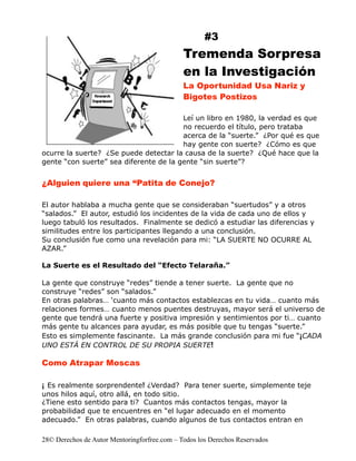 #3
                                              Tremenda Sorpresa
                                              en la Investigación
                                              La Oportunidad Usa Nariz y
                                              Bigotes Postizos

                                        Leí un libro en 1980, la verdad es que
                                        no recuerdo el título, pero trataba
                                        acerca de la “suerte.” ¿Por qué es que
                                        hay gente con suerte? ¿Cómo es que
ocurre la suerte? ¿Se puede detectar la causa de la suerte? ¿Qué hace que la
gente “con suerte” sea diferente de la gente “sin suerte”?


¿Alguien quiere una “Patita de Conejo?

El autor hablaba a mucha gente que se consideraban “suertudos” y a otros
“salados.” El autor, estudió los incidentes de la vida de cada uno de ellos y
luego tabuló los resultados. Finalmente se dedicó a estudiar las diferencias y
similitudes entre los participantes llegando a una conclusión.
Su conclusión fue como una revelación para mi: “LA SUERTE NO OCURRE AL
AZAR.”

La Suerte es el Resultado del “Efecto Telaraña.”

La gente que construye “redes” tiende a tener suerte. La gente que no
construye “redes” son “salados.”
En otras palabras… ‘cuanto más contactos establezcas en tu vida… cuanto más
relaciones formes… cuanto menos puentes destruyas, mayor será el universo de
gente que tendrá una fuerte y positiva impresión y sentimientos por ti… cuanto
más gente tu alcances para ayudar, es más posible que tu tengas “suerte.”
Esto es simplemente fascinante. La más grande conclusión para mi fue “¡CADA
UNO ESTÁ EN CONTROL DE SU PROPIA SUERTE!

Como Atrapar Moscas

¡ Es realmente sorprendente! ¿Verdad? Para tener suerte, simplemente teje
unos hilos aquí, otro allá, en todo sitio.
¿Tiene esto sentido para ti? Cuantos más contactos tengas, mayor la
probabilidad que te encuentres en “el lugar adecuado en el momento
adecuado.” En otras palabras, cuando algunos de tus contactos entran en

28© Derechos de Autor Mentoringforfree.com – Todos los Derechos Reservados
 