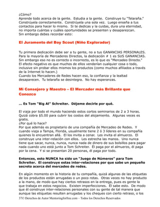 ¿Cómo?
Aprende todo acerca de la gente. Estudia a la gente. Construye tu “Telaraña.”
Constrúyela correctamente. Constrúyela una sola vez. Luego enseña a tus
contactos para hacer lo mismo. Si te dedicas y la cuidas, dura una eternidad,
no importa cuántas y cuáles oportunidades se presenten y desaparezcan.
Sin embargo debes recordar esto:

El Juramento del Boy Scout (Niño Explorador)

Tu primera dedicación debe ser a tu gente, no a tus GANANCIAS PERSONALES.
Para la mayoría de Mercaderes Directos, la dedicación # 1 es SUS GANANCIAS.
Sin embargo eso no es correcto o incorrecto, es lo que es “Mercadeo Directo.”
El efecto negativo es que muchos de ellos venderían cualquier cosa o todo,
inclusive sin probar ellos mismos los productos (como muchos afiliados a través
de la Internet lo hacen.)
Cuando los Mercaderes de Redes hacen eso, la confianza y la lealtad
desaparecen. Tu telaraña se desintegra. No hay esperanzas.


Mi Consejero y Maestro – El Mercader más Brillante que
Conozco

… Es Tom “Big Al” Schreiter. Déjeme decirle por qué.

El viaja por todo el mundo haciendo estos cortos seminarios de 2 a 3 horas.
Quizá cobra $5.00 para cubrir los costos del alojamiento. Algunas veces es
gratis.
¿Por qué lo hace?
Por que además es propietario de una compañía de Mercadeo de Redes. Y
cuando viaja a Tampa, Florida, usualmente tiene 2 ó 3 líderes en su compañía
quienes lo encuentran allá. El los invita a cenar. Les invita el almuerzo. El
construye una inter-relación con ellos. Les estrecha las manos. Uno nunca
tiene que sacar, nunca, nunca, nunca nada de dinero de sus bolsillos para pagar
nada cuando uno está junto a Tom Schreiter. Él paga por el almuerzo, él paga
por la cena. Y si se presentan 20 personas, él paga por todo.

Entonces, esto NUNCA ha sido un “Juego de Números” para Tom
Schreiter. El construye estas inter-relaciones por que sabe un pequeño
secreto acerca del mercadeo de redes.

En algún momento en la historia de tu compañía, quizá algunas de las etiquetas
de los productos están arrugadas o un poco rotas. Otras veces no hay producto
a la mano, de modo que hay ciertos retrasos en la entrega, pues es gente la
que trabaja en estos negocios. Existen imperfecciones. Él sabe esto. De modo
que él construye inter-relaciones personales con su gente de tal manera que
aunque las etiquetas resulten arrugadas y los cheques con cierto retraso, o los
37© Derechos de Autor Mentoringforfree.com – Todos los Derechos Reservados
 