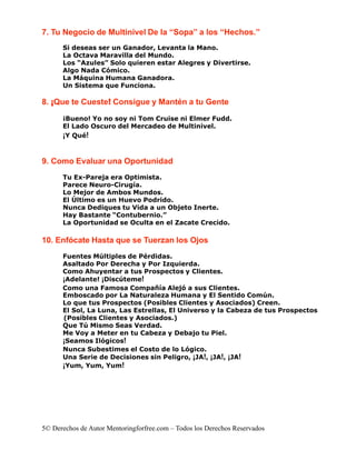 7. Tu Negocio de Multinivel De la “Sopa” a los “Hechos.”
      Si deseas ser un Ganador, Levanta la Mano.
      La Octava Maravilla del Mundo.
      Los “Azules” Solo quieren estar Alegres y Divertirse.
      Algo Nada Cómico.
      La Máquina Humana Ganadora.
      Un Sistema que Funciona.

8. ¡Que te Cueste! Consigue y Mantén a tu Gente

      ¡Bueno! Yo no soy ni Tom Cruise ni Elmer Fudd.
      El Lado Oscuro del Mercadeo de Multinivel.
      ¡Y Qué!


9. Como Evaluar una Oportunidad
      Tu Ex-Pareja era Optimista.
      Parece Neuro-Cirugía.
      Lo Mejor de Ambos Mundos.
      El Último es un Huevo Podrido.
      Nunca Dediques tu Vida a un Objeto Inerte.
      Hay Bastante “Contubernio.”
      La Oportunidad se Oculta en el Zacate Crecido.

10. Enfócate Hasta que se Tuerzan los Ojos
      Fuentes Múltiples de Pérdidas.
      Asaltado Por Derecha y Por Izquierda.
      Como Ahuyentar a tus Prospectos y Clientes.
      ¡Adelante! ¡Discúteme!
      Como una Famosa Compañía Alejó a sus Clientes.
      Emboscado por La Naturaleza Humana y El Sentido Común.
      Lo que tus Prospectos (Posibles Clientes y Asociados) Creen.
      El Sol, La Luna, Las Estrellas, El Universo y la Cabeza de tus Prospectos
      (Posibles Clientes y Asociados.)
      Que Tú Mismo Seas Verdad.
      Me Voy a Meter en tu Cabeza y Debajo tu Piel.
      ¡Seamos Ilógicos!
      Nunca Subestimes el Costo de lo Lógico.
      Una Serie de Decisiones sin Peligro, ¡JA!, ¡JA!, ¡JA!
      ¡Yum, Yum, Yum!




5© Derechos de Autor Mentoringforfree.com – Todos los Derechos Reservados
 