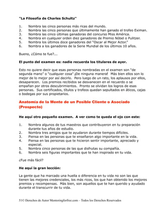 "La Filosofía de Charles Schultz"

1.    Nombra    las cinco personas más ricas del mundo.
2.    Nombra    las cinco personas que últimamente han ganado el trofeo Eximan.
3.    Nombra    las cinco últimas ganadoras del concurso Miss América.
4.    Nombra    en cualquier orden diez ganadores de Premio Nóbel o Pulitzer.
5.    Nombra    los últimos doce ganadores del “Oscar al Mejor Actor.”
6.    Nombra    a los ganadores de la Serie Mundial de los últimos 10 años.

Bueno, ¿Cómo te fue?...

El punto del examen es: nadie recuerda los titulares de ayer.

Esto no quiere decir que esas personas nombradas en el examen son “de
segunda mano” o “cualquier cosa” ¡De ninguna manera! Más bien ellos son lo
mejor de lo mejor por así decirlo. Pero luego de un rato, los aplausos por ellos,
desaparecen. Los premios recibidos se desvanecen en el recuerdo o se
empañan por otros descubrimientos. Pronto se olvidan los logros de esas
personas. Sus certificados, títulos y trofeos quedan sepultados en áticos, cajas
o bodegas por sus propietarios.

Anatomía de la Mente de un Posible Cliente o Asociado
(Prospecto)

He aquí otro pequeño examen. A ver como te queda el ojo con este:

1.    Nombra algunos de tus maestros que contribuyeron en tu preparación
      durante tus años de estudio.
2.    Nombra tres amigos que te ayudaron durante tiempos difíciles.
3.    Piensa en las personas que te enseñaron algo importante en la vida.
4.    Piensa en las personas que te hicieron sentir importante, apreciado y
      especial.
5.    Nombra cinco personas de las que disfrutas su compañía.
6.    Nombra seis figuras importantes que te han inspirado en tu vida.

¿Fue más fácil?

He aquí la gran lección:

La gente que ha marcado una huella o diferencia en tu vida no son las que
tienen las mejores credenciales, los más ricos, los que han obtenido los mejores
premios y recompensas. Más bien, son aquellos que te han querido y ayudado
durante el transcurrir de tu vida.



51© Derechos de Autor Mentoringforfree.com – Todos los Derechos Reservados
 