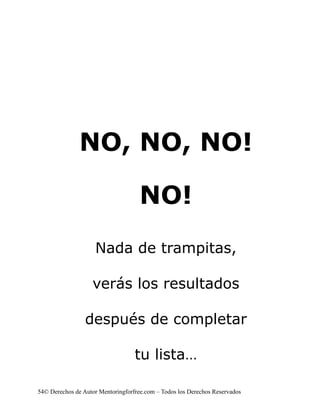 NO, NO, NO!

                                     NO!
                    Nada de trampitas,

                   verás los resultados

                 después de completar

                                   tu lista…

54© Derechos de Autor Mentoringforfree.com – Todos los Derechos Reservados
 