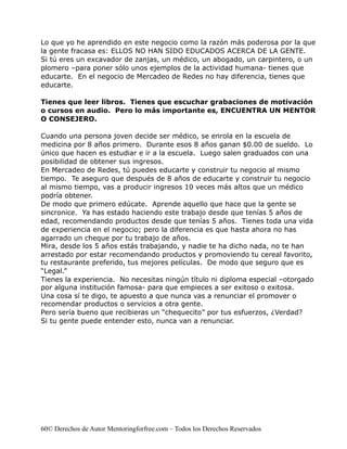 Lo que yo he aprendido en este negocio como la razón más poderosa por la que
la gente fracasa es: ELLOS NO HAN SIDO EDUCADOS ACERCA DE LA GENTE.
Si tú eres un excavador de zanjas, un médico, un abogado, un carpintero, o un
plomero –para poner sólo unos ejemplos de la actividad humana- tienes que
educarte. En el negocio de Mercadeo de Redes no hay diferencia, tienes que
educarte.

Tienes que leer libros. Tienes que escuchar grabaciones de motivación
o cursos en audio. Pero lo más importante es, ENCUENTRA UN MENTOR
O CONSEJERO.

Cuando una persona joven decide ser médico, se enrola en la escuela de
medicina por 8 años primero. Durante esos 8 años ganan $0.00 de sueldo. Lo
único que hacen es estudiar e ir a la escuela. Luego salen graduados con una
posibilidad de obtener sus ingresos.
En Mercadeo de Redes, tú puedes educarte y construir tu negocio al mismo
tiempo. Te aseguro que después de 8 años de educarte y construir tu negocio
al mismo tiempo, vas a producir ingresos 10 veces más altos que un médico
podría obtener.
De modo que primero edúcate. Aprende aquello que hace que la gente se
sincronice. Ya has estado haciendo este trabajo desde que tenías 5 años de
edad, recomendando productos desde que tenías 5 años. Tienes toda una vida
de experiencia en el negocio; pero la diferencia es que hasta ahora no has
agarrado un cheque por tu trabajo de años.
Mira, desde los 5 años estás trabajando, y nadie te ha dicho nada, no te han
arrestado por estar recomendando productos y promoviendo tu cereal favorito,
tu restaurante preferido, tus mejores películas. De modo que seguro que es
“Legal.”
Tienes la experiencia. No necesitas ningún título ni diploma especial –otorgado
por alguna institución famosa- para que empieces a ser exitoso o exitosa.
Una cosa sí te digo, te apuesto a que nunca vas a renunciar el promover o
recomendar productos o servicios a otra gente.
Pero sería bueno que recibieras un “chequecito” por tus esfuerzos, ¿Verdad?
Si tu gente puede entender esto, nunca van a renunciar.




60© Derechos de Autor Mentoringforfree.com – Todos los Derechos Reservados
 