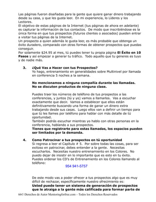 Las páginas fueron diseñadas para la gente que quiere ganar dinero trabajando
desde su casa, y que les gusta leer. En mi experiencia, lo Líderes y los
Lectores.
El objetivo de estas páginas de la Internet (tus páginas de ahora en adelante)
es capturar la información de tus contactos. De modo que inscribiéndose es la
única forma en que tus prospectos (futuros clientes o asociados) pueden entrar
a visitar tus páginas de la Internet.
Un prospecto a quien además le gusta leer, es más probable que obtenga un
éxito duradero, comparado con otras formas de obtener prospectos que puedas
conseguir.
Por solamente $24.95 al mes, tú puedes tener tu propia página El Éxito en 10
Pasos y así empezar a generar tu tráfico. Todo aquello que tu generes es tuyo
y de nadie más.

   3.     ¿Qué Vas a Hacer con tus Prospectos?
          Yo hago, entrenamiento en generalidades sobre Multinivel por llamada
          en conferencia 5 noches a la semana.

          No mencionamos a ninguna compañía durante las llamadas.
          No se discuten productos de ninguna clase.

          Puedes traer los números de teléfono de tus prospectos a las
          conferencias, y juntos (tú y yo) vamos a llamarlos. Vas a escuchar
          exactamente que decir. Vamos a establecer que ellos están
          definitivamente buscando una forma de ganar un dinero extra
          trabajando desde sus casas. Luego ellos van a definir un tiempo para
          que tú les llames por teléfono para hablar con más detalle de tú
          oportunidad.
          También podrás escuchar mientras yo hablo con otras personas en la
          conferencia, hablando a sus prospectos.
          Tienes que registrarte para estas llamadas, los espacios pueden
          ser limitados por la demanda.

   4.     Como Patrocinar a tus prospectos en tú oportunidad
          Si regresa a leer el Capítulo # 5. Por sobre todas las cosas, para ser
          exitoso en patrocinar, debes entender a la gente. Necesitas
          escucharlos. Necesitas nuestro entrenamiento en los Colores. No
          puedo dejar de insistir en lo importante que es esto en tu éxito.
          Puedes ordenar los CD’s de Entrenamiento en los Colores llamando al
          teléfono:
                                   954 941-5757


          De este modo vas a poder ofrecer a tus prospectos algo que es muy
          difícil de rechazar, específicamente nuestro ofrecimiento es:
          Usted puede tener un sistema de generación de prospectos
          que le atraiga a la gente más calificada para formar parte de
66© Derechos de Autor Mentoringforfree.com – Todos los Derechos Reservados
 