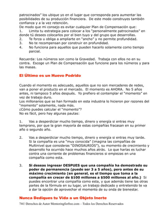patrocinados” los ubique yo en el lugar que corresponda para aumentar las
posibilidades de su producción financiera. De este modo construyes también
confianza y a la vez retención.
De modo que mi consejo es evitar cualquier Plan de Compensación que:
1.    Limita tu estrategia para colocar a los “personalmente patrocinados” en
donde tú desees colocarlos por el bien tuyo y del grupo que desarrollas.
2.    Te forza u obliga a ampliarte en “ancho” y no permite profundidad.
3.    No te recompensan por construir en profundidad.
4.    No funciona para aquellos que pueden hacerlo solamente como tiempo
      parcial.

Recuerda: Los números son como la Gravedad. Trabaja con ellos no en su
contra. Escoge un Plan de Compensación que funcione para los números y para
las masas.

El Último es un Huevo Podrido

Cuando el momento es adecuado, aquellos que no son mercaderes de redes,
van a poner el producto en el mercado. El momento es AHORA. No 5 años
antes, ni tampoco 5 años después. Yo prefiero el contemplar el “momento” en
vez de trabajo duro.
Los millonarios que se han formado en esta industria lo hicieron por razones del
“momento” solamente, nada más.
¿Cómo puedes calcular el “momento”?
No es fácil, pero hay algunas pautas:

1.    Vas a desperdiciar mucho tiempo, dinero y energía si entras muy
temprano, por que la gran mayoría de estas compañías fracasan en su primer
año o segundo año.

2.    Vas a desperdiciar mucho tiempo, dinero y energía si entras muy tarde.
      Si la compañía es una “muy conocida” (imagina las compañías de
      Multinivel que consideras “DINOSAURIOS”), su momento de crecimiento y
      desarrollo ha ocurrido hace muchos años atrás. Lo que harías es luchar
      contra una corriente de problemas financieros si empiezas en una
      compañía como esta.

3.    Si deseas ingresar DESPUES que una compañía ha demostrado su
      poder de permanencia (puede ser 3 a 5 años), pero antes de su
      máximo crecimiento (en general, es el tiempo que toma a la
      compañía en crecer de $100 millones a $500 millones al año.) Si
      puedes encontrar una compañía como esta, y que además tiene las otras
      partes de la fórmula en su lugar, un trabajo dedicado y entretenido te va
      a dar la opción de aprovechar el momento de su onda de bienestar.

Nunca Dediques tu Vida a un Objeto Inerte
74© Derechos de Autor Mentoringforfree.com – Todos los Derechos Reservados
 