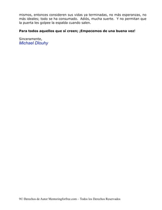 mismos, entonces consideren sus vidas ya terminadas, no más esperanzas, no
más ideales; todo se ha consumado. Adiós, mucha suerte. Y no permitan que
la puerta les golpee la espalda cuando salen.

Para todos aquellos que sí creen; ¡Empecemos de una buena vez!

Sinceramente,
Michael Dlouhy




9© Derechos de Autor Mentoringforfree.com – Todos los Derechos Reservados
 