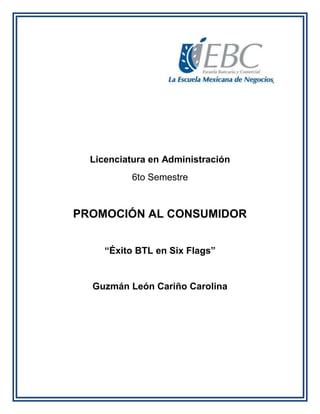 Licenciatura en Administración
6to Semestre
PROMOCIÓN AL CONSUMIDOR
“Éxito BTL en Six Flags”
Guzmán León Cariño Carolina
 
