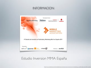 INFORMACION




Estudio Inversion MMA España

             http://www.slideshare.net/mobiledreams/estudio-de-inversin-en-marketing-y-publicidad-mvil-2011-mma
 