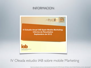 INFORMACION




IV Oleada estudio IAB sobre mobile Marketing
            http://www.iabspain.net/wp-content/uploads/downloads/2012/09/IV-Estudio-IAB-Spain-sobre-Mobile-Marketing_version_ejecutiva.pdf
 