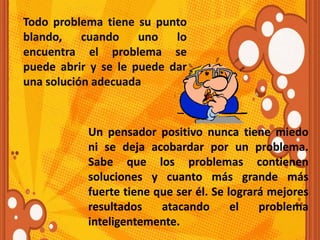 Todo problema tiene su punto
blando, cuando uno lo
encuentra el problema se
puede abrir y se le puede dar
una solución adecuada
Un pensador positivo nunca tiene miedo
ni se deja acobardar por un problema.
Sabe que los problemas contienen
soluciones y cuanto más grande más
fuerte tiene que ser él. Se logrará mejores
resultados atacando el problema
inteligentemente.
 