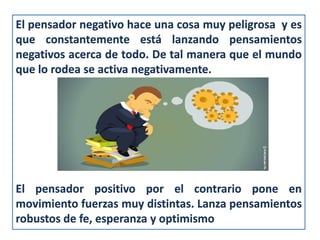 El pensador negativo hace una cosa muy peligrosa y es
que constantemente está lanzando pensamientos
negativos acerca de todo. De tal manera que el mundo
que lo rodea se activa negativamente.
El pensador positivo por el contrario pone en
movimiento fuerzas muy distintas. Lanza pensamientos
robustos de fe, esperanza y optimismo
 