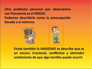 Otro problema personal que observamos
con frecuencia es el MIEDO.
Podemos describirlo como la preocupación
llevada a el extremo
Existe también la ANSIEDAD se describe que es
un oscuro, irracional, conflictivo y aterrador
sentimiento de que algo terrible pueda ocurrir
 