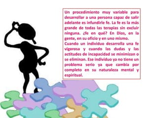 Un procedimiento muy variable para
desarrollar a una persona capaz de salir
adelante es infundirle fe. La fe es la más
grande de todas las terapias sin excluir
ninguna. ¿fe en qué? En Dios, en la
gente, en su oficio y en uno mismo.
Cuando un individuo desarrolla una fe
vigorosa y cuando las dudas y las
actitudes de incapacidad se minimizan o
se eliminan. Ese individuo ya no tiene un
problema serio ya que cambia por
completo en su naturaleza mental y
espiritual.
 