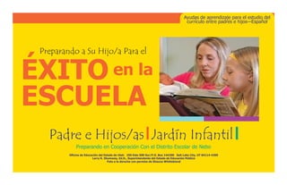 ÉXITO en la 
ESCUELA
Ayudas de aprendizaje para el estudio del
currículo entre padres e hijos—Español
Oficina de Educación del Estado de Utah   250 Este 500 Sur/P.O. Box 144200   Salt Lake City, UT 84114-4200     
Larry K. Shumway, Ed.D., Superintendente del Estado de Educación Público
Foto a la dereche con permiso de Shauna Whittekiend
Padre e Hijos/as Jardín Infantil
Preparando a Su Hijo/a Para el
Preparando en Cooperación Con el Distrito Escolar de Nebo
 