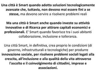 Una città è Smart quando adotta soluzioni tecnologicamente
avanzate che, tuttavia, non devono mai essere fini a se
stesse, ma devono servire a risolvere problemi reali
Ma una città è Smart anche quando investe su attività
Innovative e di Ricerca per attirare capitali economici e
professionali. E' Smart quando favorisce tra i suoi abitanti
collaborazione, inclusione e tolleranza.
Una città Smart, in definitiva, crea proprio le condizioni (di
governo, infrastrutturali e tecnologiche) per produrre
innovazione sociale, per risolvere problemi sociali legati alla
crescita, all'inclusione e alla qualità della vita attraverso
l'ascolto e il coinvolgimento di cittadini, imprese e
associazioni.
 