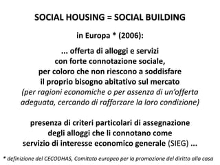 SOCIAL HOUSING = SOCIAL BUILDING
in Europa * (2006):
... offerta di alloggi e servizi
con forte connotazione sociale,
per coloro che non riescono a soddisfare
il proprio bisogno abitativo sul mercato
(per ragioni economiche o per assenza di un’offerta
adeguata, cercando di rafforzare la loro condizione)
presenza di criteri particolari di assegnazione
degli alloggi che li connotano come
servizio di interesse economico generale (SIEG) ...
* definizione del CECODHAS, Comitato europeo per la promozione del diritto alla casa
 