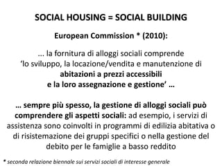 SOCIAL HOUSING = SOCIAL BUILDING
European Commission * (2010):
... la fornitura di alloggi sociali comprende
‘lo sviluppo, la locazione/vendita e manutenzione di
abitazioni a prezzi accessibili
e la loro assegnazione e gestione’ …
… sempre più spesso, la gestione di alloggi sociali può
comprendere gli aspetti sociali: ad esempio, i servizi di
assistenza sono coinvolti in programmi di edilizia abitativa o
di risistemazione dei gruppi specifici o nella gestione del
debito per le famiglie a basso reddito
* seconda relazione biennale sui servizi sociali di interesse generale
 