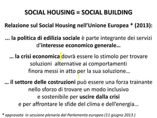 SOCIAL HOUSING = SOCIAL BUILDING
Relazione sul Social Housing nell’Unione Europea * (2013):
... la politica di edilizia sociale è parte integrante dei servizi
d’interesse economico generale…
… la crisi economica dovrà essere lo stimolo per trovare
soluzioni alternative ai comportamenti
finora messi in atto per la sua soluzione…
… il settore delle costruzioni può essere una forza trainante
nello sforzo di trovare un modo inclusivo
e sostenibile per uscire dalla crisi
e per affrontare le sfide del clima e dell’energia…
* approvata in sessione plenaria dal Parlamento europeo (11 giugno 2013 )
 