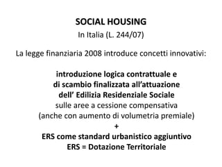 SOCIAL HOUSING
In Italia (L. 244/07)
La legge finanziaria 2008 introduce concetti innovativi:
introduzione logica contrattuale e
di scambio finalizzata all’attuazione
dell’ Edilizia Residenziale Sociale
sulle aree a cessione compensativa
(anche con aumento di volumetria premiale)
+
ERS come standard urbanistico aggiuntivo
ERS = Dotazione Territoriale
 