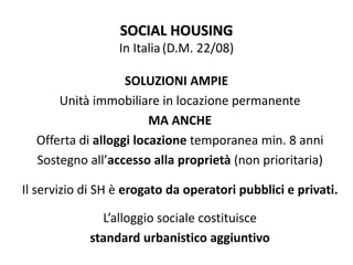 SOCIAL HOUSING
In Italia(D.M. 22/08)
SOLUZIONI AMPIE
Unità immobiliare in locazione permanente
MA ANCHE
Offerta di alloggi locazione temporanea min. 8 anni
Sostegno all’accesso alla proprietà (non prioritaria)
Il servizio di SH è erogato da operatori pubblici e privati.
L’alloggio sociale costituisce
standard urbanistico aggiuntivo
 