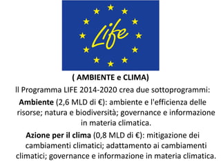 ( AMBIENTE e CLIMA)
ll Programma LIFE 2014-2020 crea due sottoprogrammi:
Ambiente (2,6 MLD di €): ambiente e l'efficienza delle
risorse; natura e biodiversità; governance e informazione
in materia climatica.
Azione per il clima (0,8 MLD di €): mitigazione dei
cambiamenti climatici; adattamento ai cambiamenti
climatici; governance e informazione in materia climatica.
 