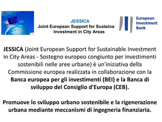 JESSICA (Joint European Support for Sustainable Investment
in City Areas - Sostegno europeo congiunto per investimenti
sostenibili nelle aree urbane) è un'iniziativa della
Commissione europea realizzata in collaborazione con la
Banca europea per gli investimenti (BEI) e la Banca di
sviluppo del Consiglio d'Europa (CEB).
Promuove lo sviluppo urbano sostenibile e la rigenerazione
urbana mediante meccanismi di ingegneria finanziaria.
 