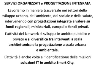SERVIZI ORGANIZZATI e PROGETTAZIONE INTEGRATA
Lavoriamo in maniera trasversale nei settori dello
sviluppo urbano, dell’ambiente, del sociale e della salute,
intervenendo con progettazioni integrate a valere su
fondi regionali, ministeriali, europei e fondi privati.
L’attività del Network si sviluppa in ambito pubblico e
privato e si diversifica tra interventi a scala
architettonica e la progettazione a scala urbana
e ambientale.
L’attività è anche volta all’identificazione delle migliori
soluzioni IT in ambito Smart City.
 