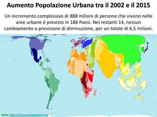 Aumento Popolazione Urbana tra il 2002 e il 2015
Un incremento complessivo di 888 milioni di persone che vivono nelle
aree urbane è previsto in 186 Paesi. Nei restanti 14, nessun
cambiamento o previsione di diminuzione, per un totale di 6,5 milioni.
fonte: http://www.worldmapper.org
 