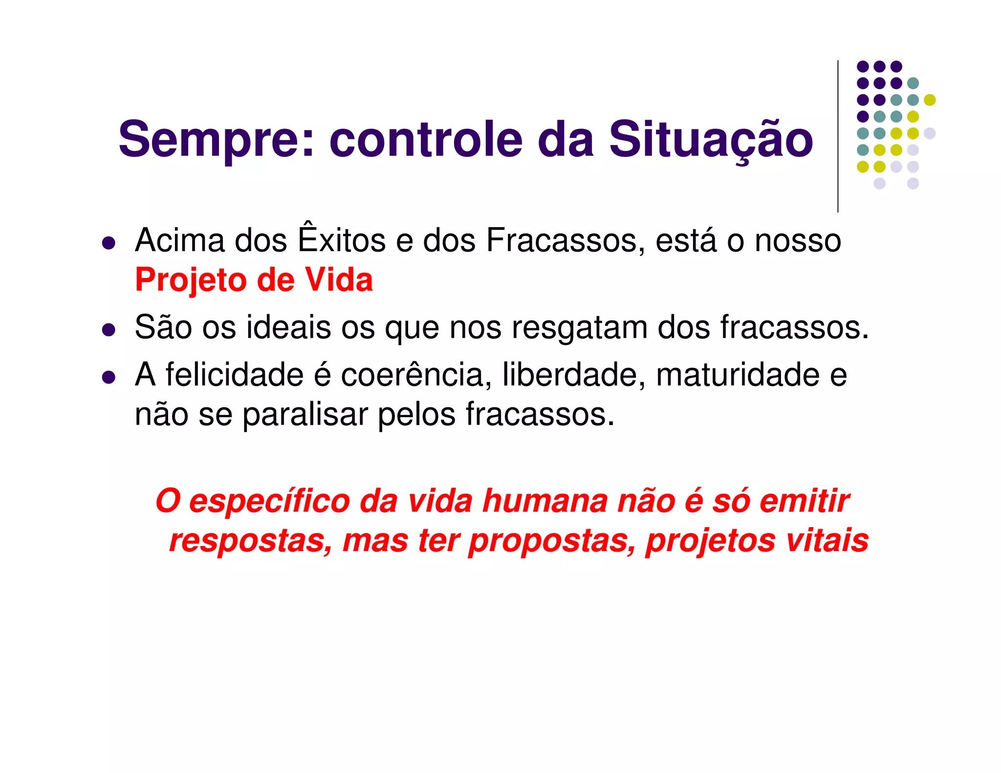 Sempre: controle da Situação
Acima dos Êxitos e dos Fracassos, está o nosso
Projeto de Vida
São os ideais os que nos resgatam dos fracassos.
A felicidade é coerência, liberdade, maturidade e
não se paralisar pelos fracassos.

 O específico da vida humana não é só emitir
  respostas, mas ter propostas, projetos vitais
 