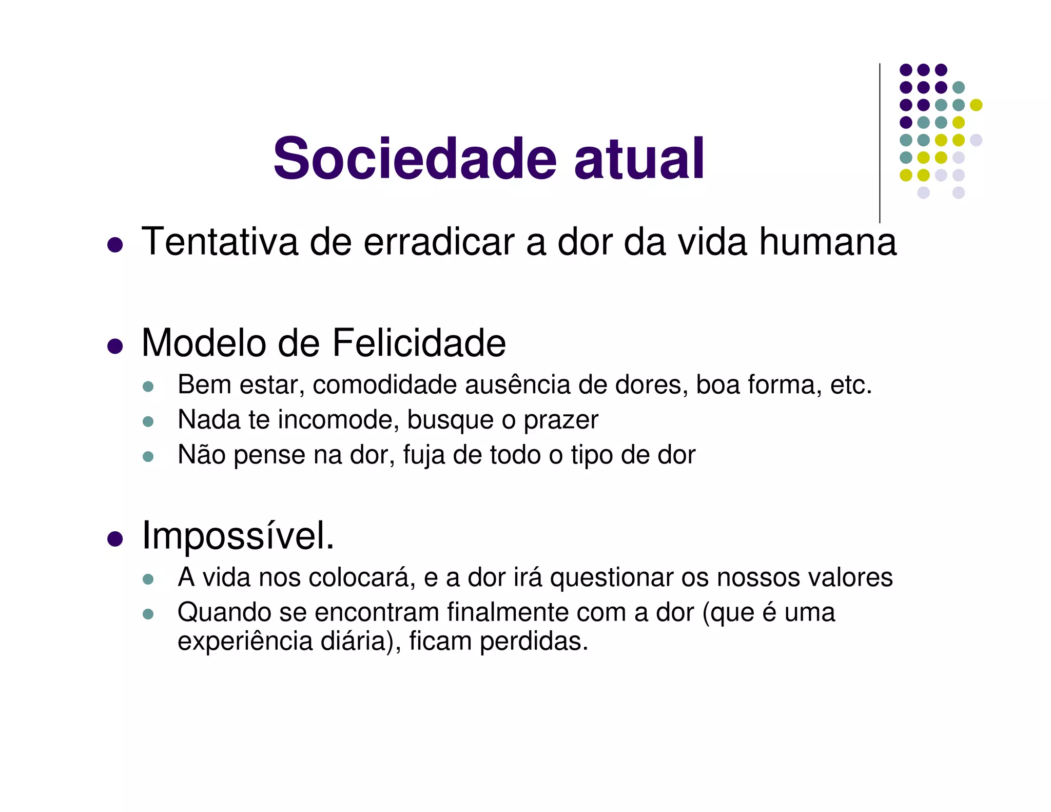 Sociedade atual
Tentativa de erradicar a dor da vida humana

Modelo de Felicidade
  Bem estar, comodidade ausência de dores, boa forma, etc.
  Nada te incomode, busque o prazer
  Não pense na dor, fuja de todo o tipo de dor


Impossível.
  A vida nos colocará, e a dor irá questionar os nossos valores
  Quando se encontram finalmente com a dor (que é uma
  experiência diária), ficam perdidas.
 