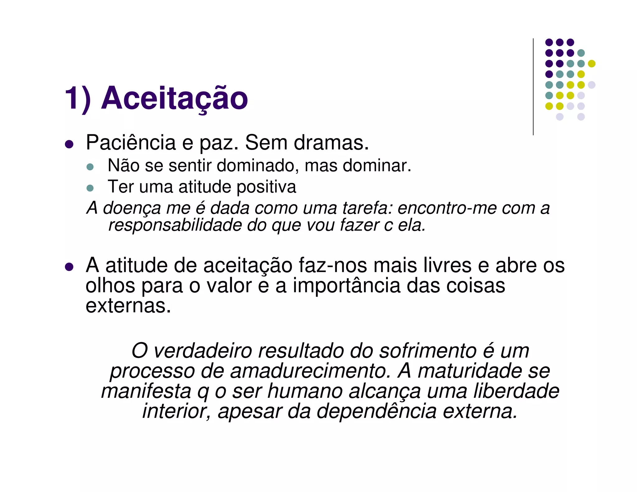 1) Aceitação
 Paciência e paz. Sem dramas.
    Não se sentir dominado, mas dominar.
    Ter uma atitude positiva
 A doença me é dada como uma tarefa: encontro-me com a
    responsabilidade do que vou fazer c ela.

 A atitude de aceitação faz-nos mais livres e abre os
 olhos para o valor e a importância das coisas
 externas.

     O verdadeiro resultado do sofrimento é um
   processo de amadurecimento. A maturidade se
  manifesta q o ser humano alcança uma liberdade
      interior, apesar da dependência externa.
 