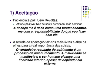 1) Aceitação
Paciência e paz. Sem Revoltas.
Atitude positiva: Não se sentir dominado, mas dominar.
A doença me é dada como uma tarefa: encontro-
me com a responsabilidade do que vou fazer
com ela.
A atitude de aceitação faz-nos mais livres e abre os
olhos para a real importância das coisas.
O verdadeiro resultado do sofrimento é um
processo de amadurecimento. A maturidade se
manifesta q o ser humano alcança uma
liberdade interior, apesar da dependência
externa.
 